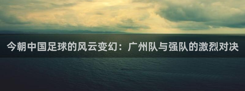  今朝中国足球的风云变幻：广州队与强队的激烈对决